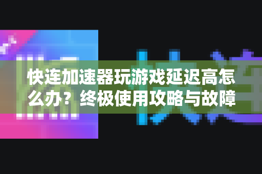 快连加速器玩游戏延迟高怎么办？终极使用攻略与故障排除指南