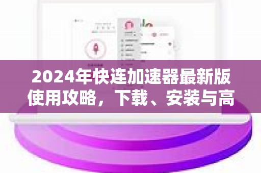 2024年快连加速器最新版使用攻略，下载、安装与高效技巧全解析
