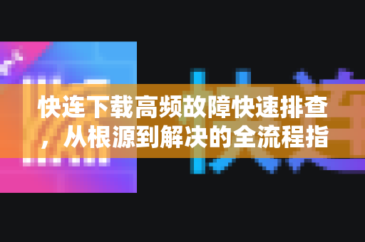 快连下载高频故障快速排查，从根源到解决的全流程指南