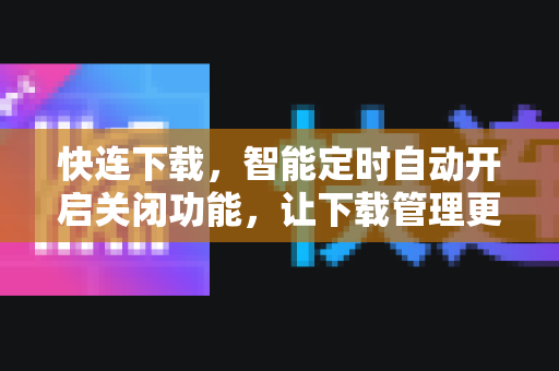 快连下载，智能定时自动开启关闭功能，让下载管理更高效