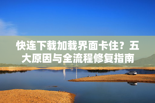 快连下载加载界面卡住？五大原因与全流程修复指南