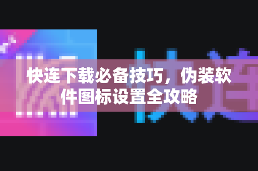 快连下载必备技巧，伪装软件图标设置全攻略