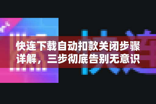 快连下载自动扣款关闭步骤详解，三步彻底告别无意识扣费