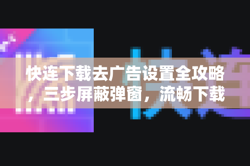 快连下载去广告设置全攻略，三步屏蔽弹窗，流畅下载