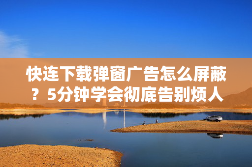 快连下载弹窗广告怎么屏蔽？5分钟学会彻底告别烦人弹窗