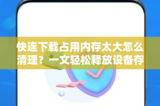 快连下载占用内存太大怎么清理？一文轻松释放设备存储空间
