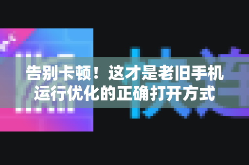 告别卡顿！这才是老旧手机运行优化的正确打开方式