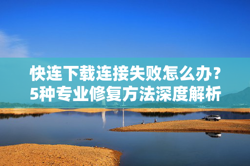 快连下载连接失败怎么办？5种专业修复方法深度解析