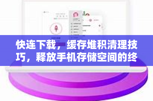 快连下载，缓存堆积清理技巧，释放手机存储空间的终极指南