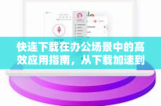 快连下载在办公场景中的高效应用指南，从下载加速到协作提升