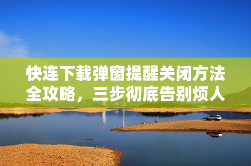 快连下载弹窗提醒关闭方法全攻略，三步彻底告别烦人干扰