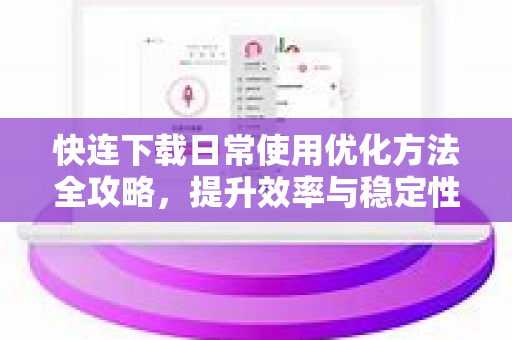 快连下载日常使用优化方法全攻略，提升效率与稳定性的实用技巧