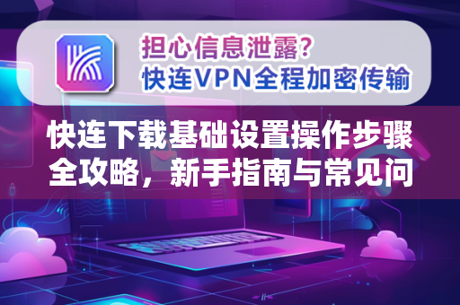 快连下载基础设置操作步骤全攻略，新手指南与常见问题解答