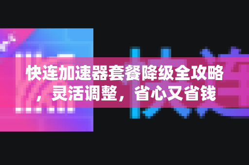 快连加速器套餐降级全攻略，灵活调整，省心又省钱
