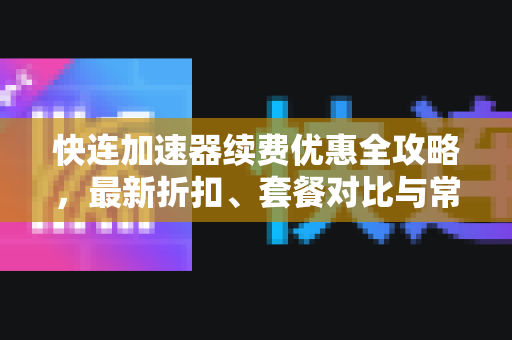 快连加速器续费优惠全攻略，最新折扣、套餐对比与常见问题解答