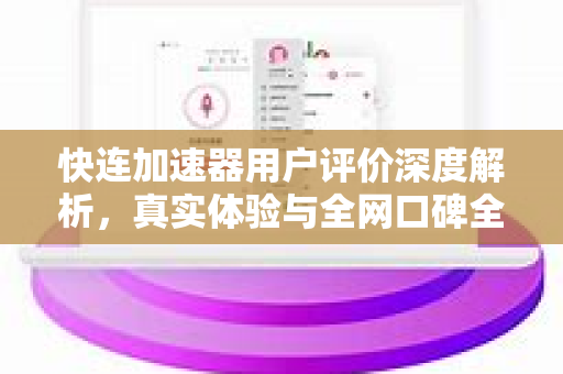 快连加速器用户评价深度解析，真实体验与全网口碑全揭秘