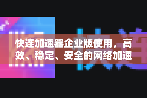 快连加速器企业版使用，高效、稳定、安全的网络加速解决方案